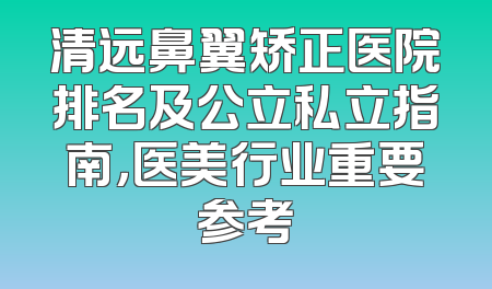 清远鼻翼矫正医院排名及公立私立指南，医美行业重要参考