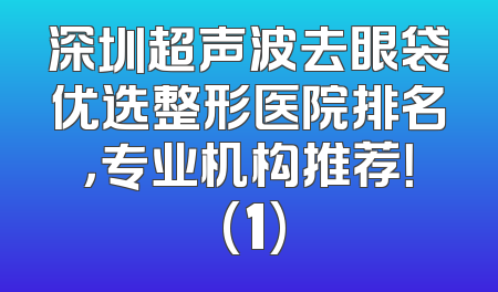 深圳超声波去眼袋优选整形医院排名，专业机构推荐！ (1)