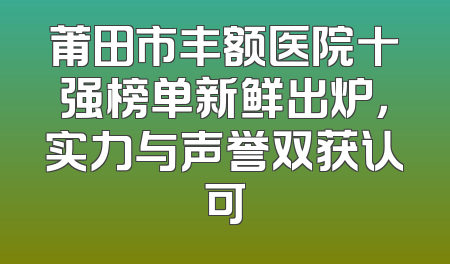 莆田市丰额医院十强榜单新鲜出炉，实力与声誉双获认可