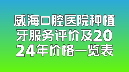 威海口腔医院种植牙服务评价及2024年价格一览表