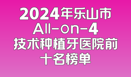2024年乐山市All-on-4技术种植牙医院前十名榜单