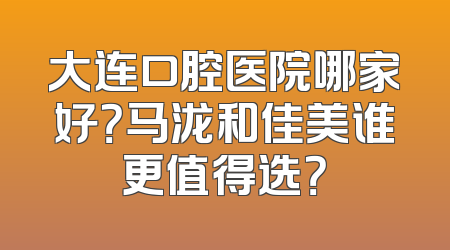 大连口腔医院哪家好？马泷和佳美谁更值得选？
