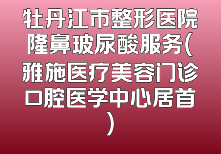牡丹江市整形医院隆鼻玻尿酸服务（雅施医疗美容门诊口腔医学中心居首）