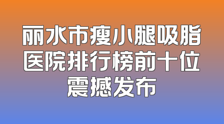 丽水市瘦小腿吸脂医院排行榜前十位震撼发布
