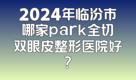 2024年临汾市哪家park全切双眼皮整形医院好？