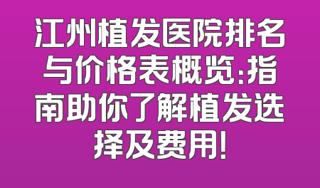 江州植发医院排名与价格表概览：指南助你了解植发选择及费用！