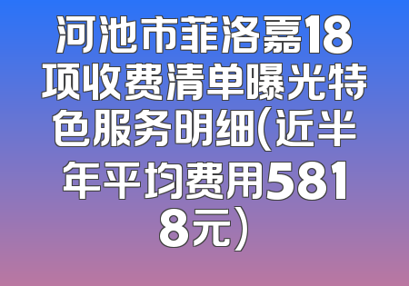 河池市菲洛嘉18项收费清单曝光特色服务明细(近半年平均费用5818元)