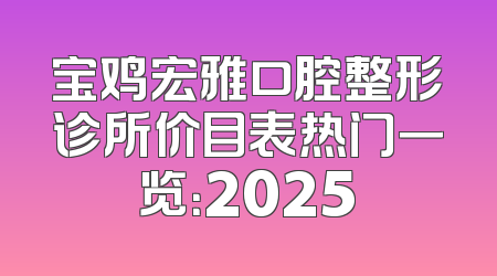 宝鸡宏雅口腔整形诊所价目表热门一览：2025