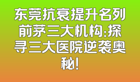 东莞抗衰提升名列前茅三大机构：探寻三大医院逆袭奥秘！