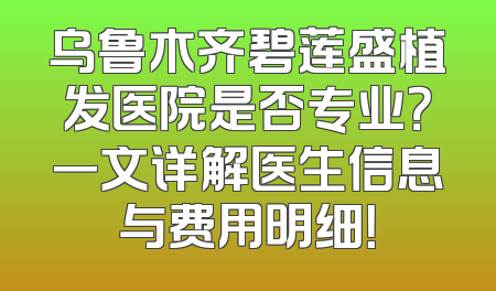 乌鲁木齐碧莲盛植发医院是否专业？一文详解医生信息与费用明细！