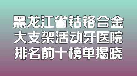 黑龙江省钴铬合金大支架活动牙医院排名前十榜单揭晓