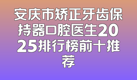 安庆市矫正牙齿保持器口腔医生2025排行榜前十推荐