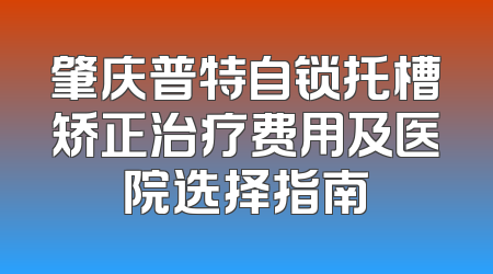 肇庆普特自锁托槽矫正治疗费用及医院选择指南