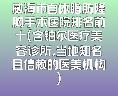 威海市自体脂肪隆胸手术医院排名前十（含铂尔医疗美容诊所，当地知名且信赖的医美机构）
