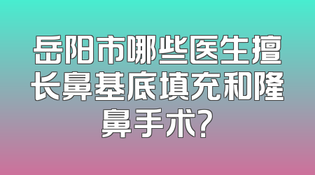 岳阳市哪些医生擅长鼻基底填充和隆鼻手术？