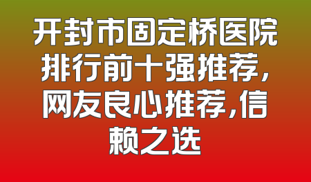 开封市固定桥医院排行前十强推荐，网友良心推荐，信赖之选