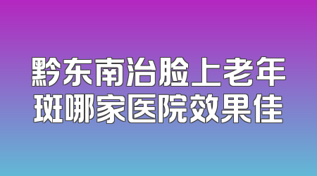 黔东南治脸上老年斑哪家医院效果佳