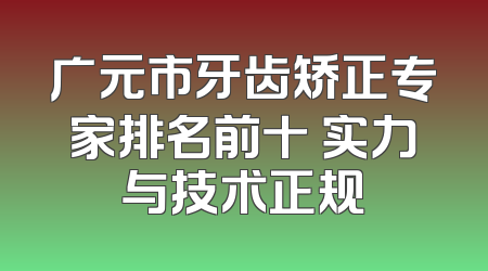 广元市牙齿矫正专家排名前十 实力与技术正规