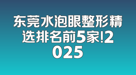 东莞水泡眼整形精选排名前5家!2025