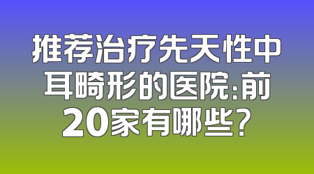 推荐治疗先天性中耳畸形的医院：前20家有哪些？
