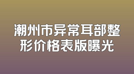 潮州市异常耳部整形价格表版曝光