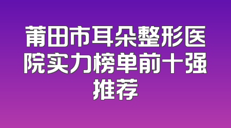 莆田市耳朵整形医院实力榜单前十强推荐
