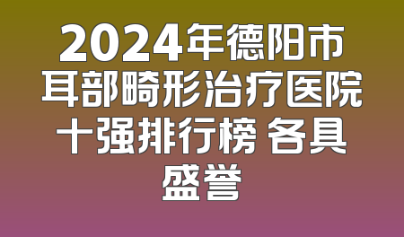 2024年德阳市耳部畸形治疗医院十强排行榜 各具盛誉