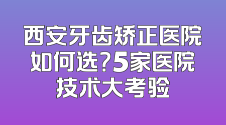 西安牙齿矫正医院如何选？5家医院技术大考验