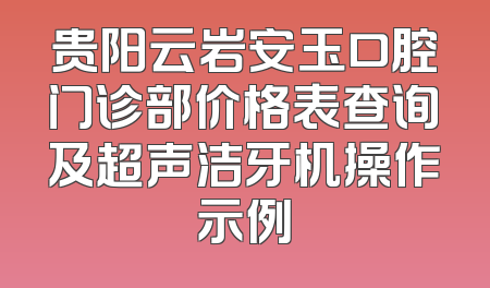 贵阳云岩安玉口腔门诊部价格表查询及超声洁牙机操作示例