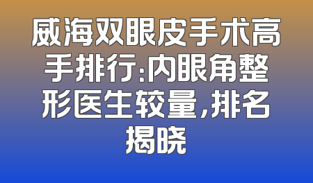 威海双眼皮手术高手排行：内眼角整形医生较量，排名揭晓