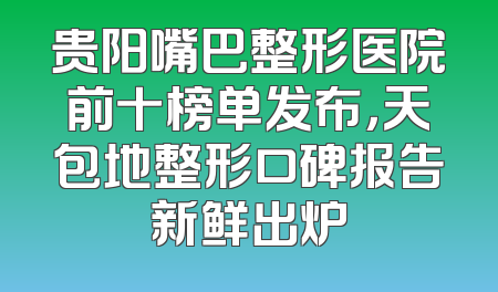 贵阳嘴巴整形医院前十榜单发布，天包地整形口碑报告新鲜出炉