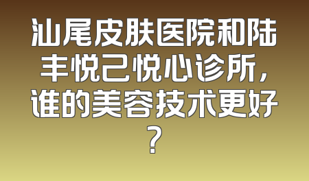 汕尾皮肤医院和陆丰悦己悦心诊所，谁的美容技术更好？