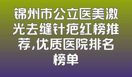 锦州市公立医美激光去缝针疤红榜推荐，优质医院排名榜单