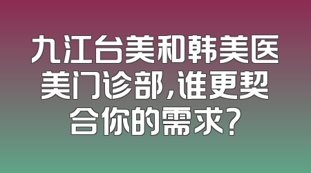 九江台美和韩美医美门诊部，谁更契合你的需求？