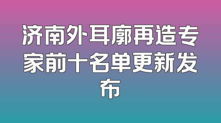 济南外耳廓再造专家前十名单更新发布
