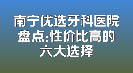 南宁优选牙科医院盘点：性价比高的六大选择