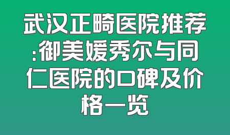武汉正畸医院推荐：御美媛秀尔与同仁医院的口碑及价格一览
