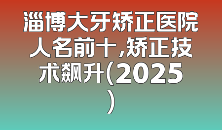 淄博大牙矫正医院人名前十，矫正技术飙升（2025）