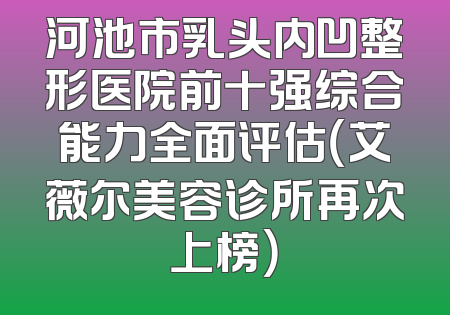 河池市乳头内凹整形医院前十强综合能力全面评估（艾薇尔美容诊所再次上榜）