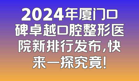2024年厦门口碑卓越口腔整形医院新排行发布，快来一探究竟！