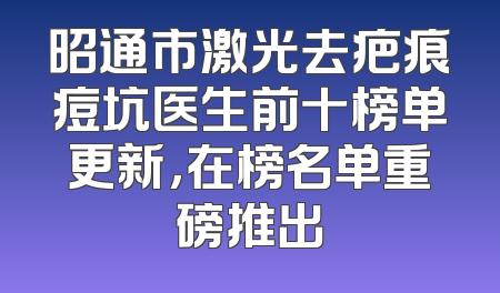 昭通市激光去疤痕痘坑医生前十榜单更新，在榜名单重磅推出