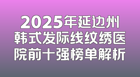 2025年延边州韩式发际线纹绣医院前十强榜单解析