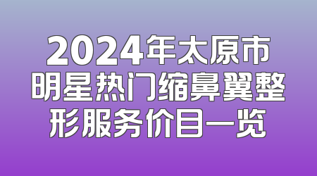 2024年太原市明星热门缩鼻翼整形服务价目一览