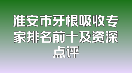 淮安市牙根吸收专家排名前十及资深点评
