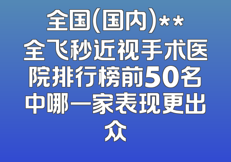 全国（国内）**全飞秒近视手术医院排行榜前50名中哪一家表现更出众