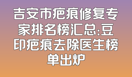 吉安市疤痕修复专家排名榜汇总：豆印疤痕去除医生榜单出炉