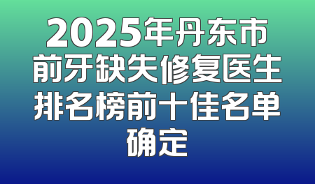 2025年丹东市前牙缺失修复医生排名榜前十佳名单确定