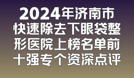 2024年济南市快速除去下眼袋整形医院上榜名单前十强专个资深点评