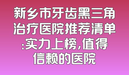 新乡市牙齿黑三角治疗医院推荐清单：实力上榜，值得信赖的医院