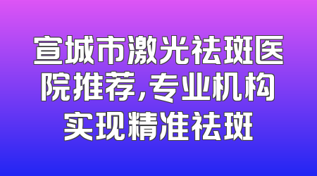 宣城市激光祛斑医院推荐，专业机构实现精准祛斑